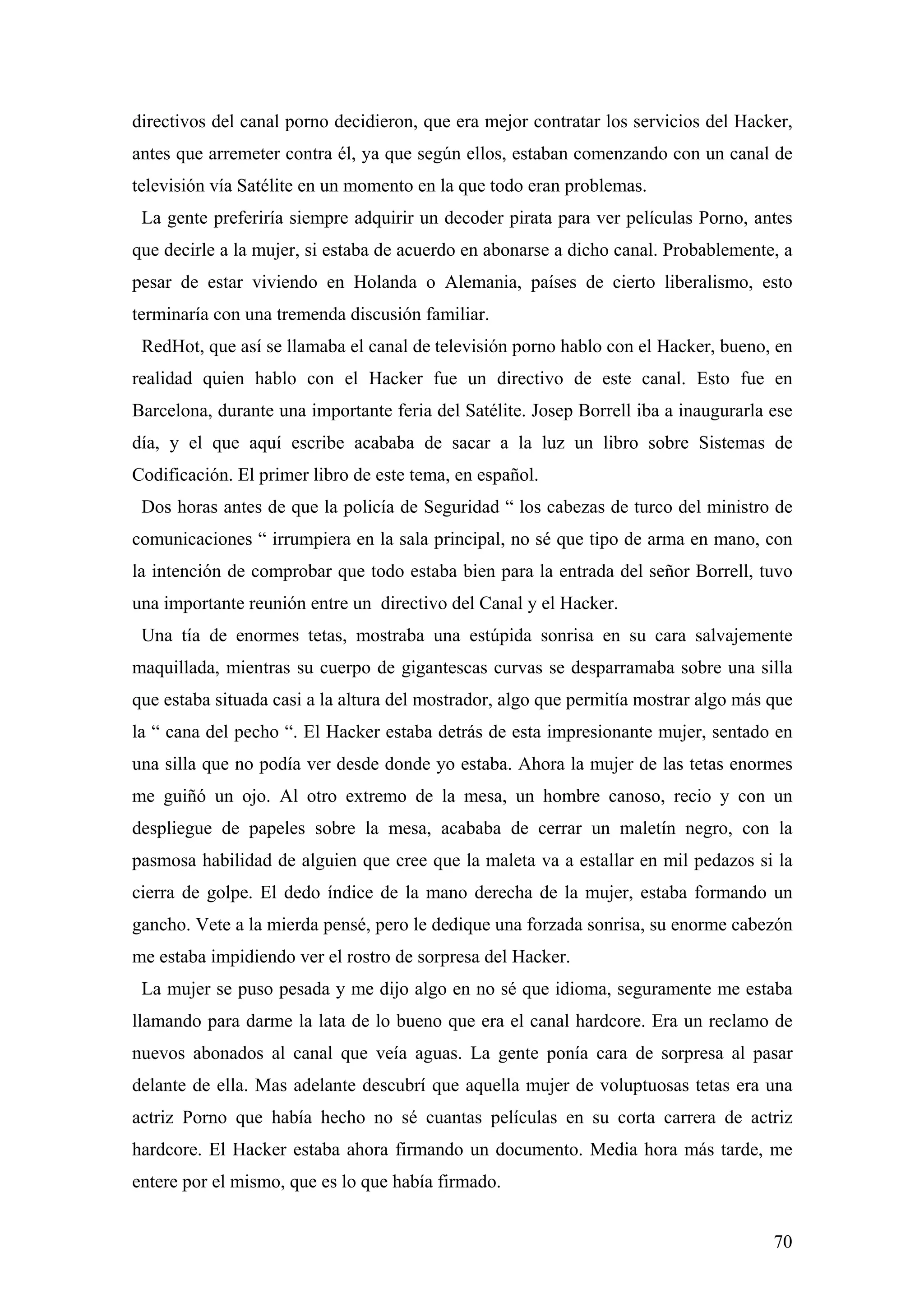 directivos del canal porno decidieron, que era mejor contratar los servicios del Hacker,
antes que arremeter contra él, ya que según ellos, estaban comenzando con un canal de
televisión vía Satélite en un momento en la que todo eran problemas.
 La gente preferiría siempre adquirir un decoder pirata para ver películas Porno, antes
que decirle a la mujer, si estaba de acuerdo en abonarse a dicho canal. Probablemente, a
pesar de estar viviendo en Holanda o Alemania, países de cierto liberalismo, esto
terminaría con una tremenda discusión familiar.
 RedHot, que así se llamaba el canal de televisión porno hablo con el Hacker, bueno, en
realidad quien hablo con el Hacker fue un directivo de este canal. Esto fue en
Barcelona, durante una importante feria del Satélite. Josep Borrell iba a inaugurarla ese
día, y el que aquí escribe acababa de sacar a la luz un libro sobre Sistemas de
Codificación. El primer libro de este tema, en español.
 Dos horas antes de que la policía de Seguridad “ los cabezas de turco del ministro de
comunicaciones “ irrumpiera en la sala principal, no sé que tipo de arma en mano, con
la intención de comprobar que todo estaba bien para la entrada del señor Borrell, tuvo
una importante reunión entre un directivo del Canal y el Hacker.
 Una tía de enormes tetas, mostraba una estúpida sonrisa en su cara salvajemente
maquillada, mientras su cuerpo de gigantescas curvas se desparramaba sobre una silla
que estaba situada casi a la altura del mostrador, algo que permitía mostrar algo más que
la “ cana del pecho “. El Hacker estaba detrás de esta impresionante mujer, sentado en
una silla que no podía ver desde donde yo estaba. Ahora la mujer de las tetas enormes
me guiñó un ojo. Al otro extremo de la mesa, un hombre canoso, recio y con un
despliegue de papeles sobre la mesa, acababa de cerrar un maletín negro, con la
pasmosa habilidad de alguien que cree que la maleta va a estallar en mil pedazos si la
cierra de golpe. El dedo índice de la mano derecha de la mujer, estaba formando un
gancho. Vete a la mierda pensé, pero le dedique una forzada sonrisa, su enorme cabezón
me estaba impidiendo ver el rostro de sorpresa del Hacker.
 La mujer se puso pesada y me dijo algo en no sé que idioma, seguramente me estaba
llamando para darme la lata de lo bueno que era el canal hardcore. Era un reclamo de
nuevos abonados al canal que veía aguas. La gente ponía cara de sorpresa al pasar
delante de ella. Mas adelante descubrí que aquella mujer de voluptuosas tetas era una
actriz Porno que había hecho no sé cuantas películas en su corta carrera de actriz
hardcore. El Hacker estaba ahora firmando un documento. Media hora más tarde, me
entere por el mismo, que es lo que había firmado.


                                                                                      70
 