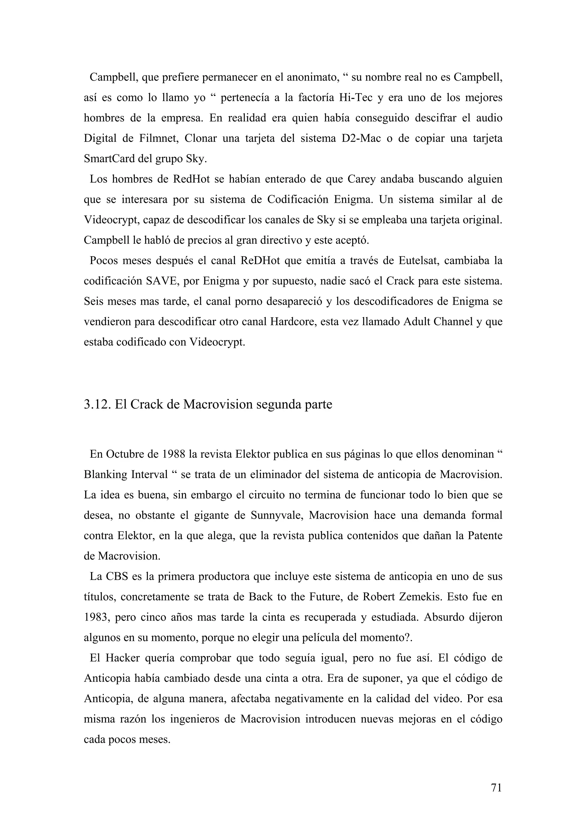 Campbell, que prefiere permanecer en el anonimato, “ su nombre real no es Campbell,
así es como lo llamo yo “ pertenecía a la factoría Hi-Tec y era uno de los mejores
hombres de la empresa. En realidad era quien había conseguido descifrar el audio
Digital de Filmnet, Clonar una tarjeta del sistema D2-Mac o de copiar una tarjeta
SmartCard del grupo Sky.
 Los hombres de RedHot se habían enterado de que Carey andaba buscando alguien
que se interesara por su sistema de Codificación Enigma. Un sistema similar al de
Videocrypt, capaz de descodificar los canales de Sky si se empleaba una tarjeta original.
Campbell le habló de precios al gran directivo y este aceptó.
 Pocos meses después el canal ReDHot que emitía a través de Eutelsat, cambiaba la
codificación SAVE, por Enigma y por supuesto, nadie sacó el Crack para este sistema.
Seis meses mas tarde, el canal porno desapareció y los descodificadores de Enigma se
vendieron para descodificar otro canal Hardcore, esta vez llamado Adult Channel y que
estaba codificado con Videocrypt.




3.12. El Crack de Macrovision segunda parte


 En Octubre de 1988 la revista Elektor publica en sus páginas lo que ellos denominan “
Blanking Interval “ se trata de un eliminador del sistema de anticopia de Macrovision.
La idea es buena, sin embargo el circuito no termina de funcionar todo lo bien que se
desea, no obstante el gigante de Sunnyvale, Macrovision hace una demanda formal
contra Elektor, en la que alega, que la revista publica contenidos que dañan la Patente
de Macrovision.
 La CBS es la primera productora que incluye este sistema de anticopia en uno de sus
títulos, concretamente se trata de Back to the Future, de Robert Zemekis. Esto fue en
1983, pero cinco años mas tarde la cinta es recuperada y estudiada. Absurdo dijeron
algunos en su momento, porque no elegir una película del momento?.
 El Hacker quería comprobar que todo seguía igual, pero no fue así. El código de
Anticopia había cambiado desde una cinta a otra. Era de suponer, ya que el código de
Anticopia, de alguna manera, afectaba negativamente en la calidad del video. Por esa
misma razón los ingenieros de Macrovision introducen nuevas mejoras en el código
cada pocos meses.



                                                                                      71
 