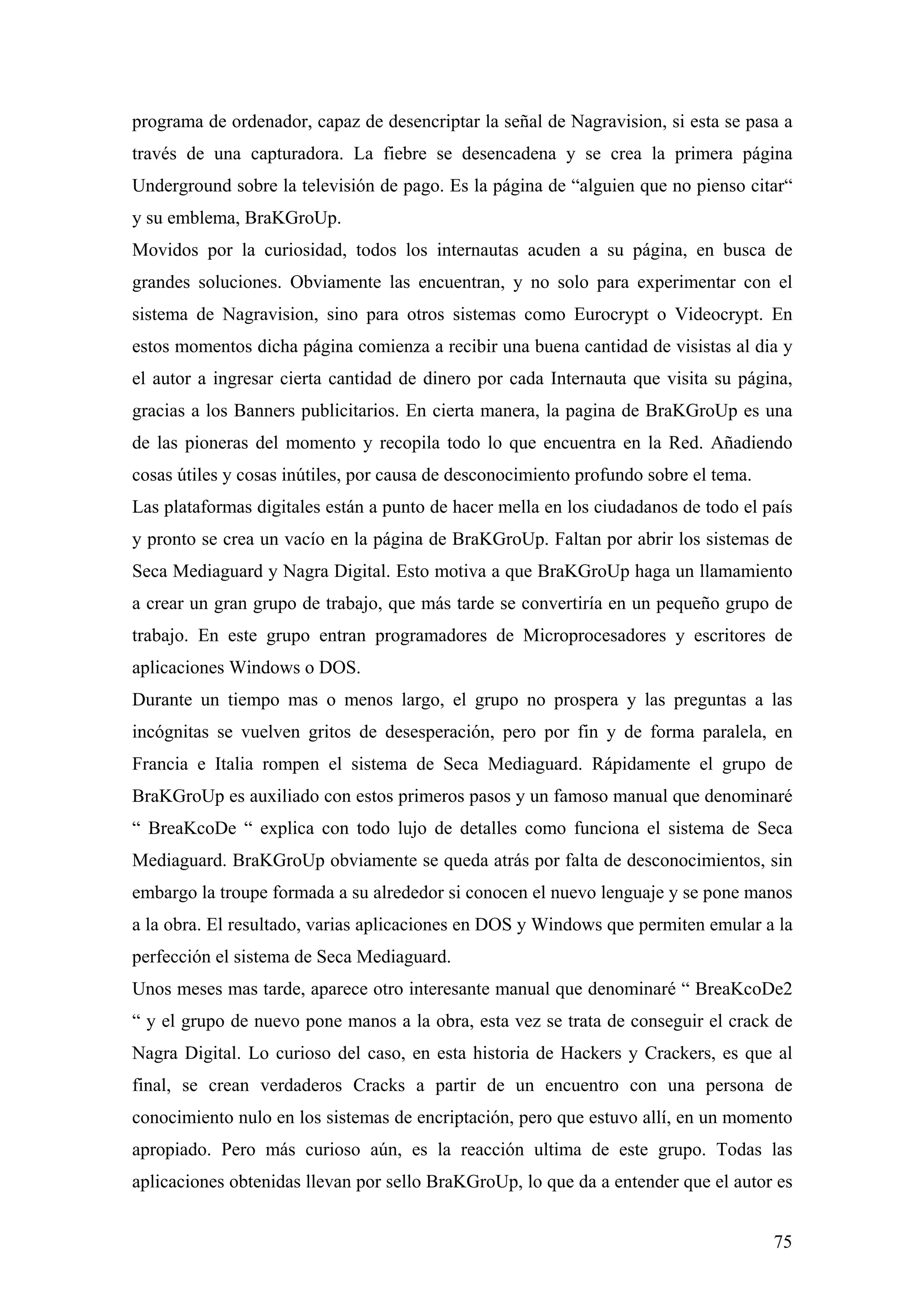 programa de ordenador, capaz de desencriptar la señal de Nagravision, si esta se pasa a
través de una capturadora. La fiebre se desencadena y se crea la primera página
Underground sobre la televisión de pago. Es la página de “alguien que no pienso citar“
y su emblema, BraKGroUp.
Movidos por la curiosidad, todos los internautas acuden a su página, en busca de
grandes soluciones. Obviamente las encuentran, y no solo para experimentar con el
sistema de Nagravision, sino para otros sistemas como Eurocrypt o Videocrypt. En
estos momentos dicha página comienza a recibir una buena cantidad de visistas al dia y
el autor a ingresar cierta cantidad de dinero por cada Internauta que visita su página,
gracias a los Banners publicitarios. En cierta manera, la pagina de BraKGroUp es una
de las pioneras del momento y recopila todo lo que encuentra en la Red. Añadiendo
cosas útiles y cosas inútiles, por causa de desconocimiento profundo sobre el tema.
Las plataformas digitales están a punto de hacer mella en los ciudadanos de todo el país
y pronto se crea un vacío en la página de BraKGroUp. Faltan por abrir los sistemas de
Seca Mediaguard y Nagra Digital. Esto motiva a que BraKGroUp haga un llamamiento
a crear un gran grupo de trabajo, que más tarde se convertiría en un pequeño grupo de
trabajo. En este grupo entran programadores de Microprocesadores y escritores de
aplicaciones Windows o DOS.
Durante un tiempo mas o menos largo, el grupo no prospera y las preguntas a las
incógnitas se vuelven gritos de desesperación, pero por fin y de forma paralela, en
Francia e Italia rompen el sistema de Seca Mediaguard. Rápidamente el grupo de
BraKGroUp es auxiliado con estos primeros pasos y un famoso manual que denominaré
“ BreaKcoDe “ explica con todo lujo de detalles como funciona el sistema de Seca
Mediaguard. BraKGroUp obviamente se queda atrás por falta de desconocimientos, sin
embargo la troupe formada a su alrededor si conocen el nuevo lenguaje y se pone manos
a la obra. El resultado, varias aplicaciones en DOS y Windows que permiten emular a la
perfección el sistema de Seca Mediaguard.
Unos meses mas tarde, aparece otro interesante manual que denominaré “ BreaKcoDe2
“ y el grupo de nuevo pone manos a la obra, esta vez se trata de conseguir el crack de
Nagra Digital. Lo curioso del caso, en esta historia de Hackers y Crackers, es que al
final, se crean verdaderos Cracks a partir de un encuentro con una persona de
conocimiento nulo en los sistemas de encriptación, pero que estuvo allí, en un momento
apropiado. Pero más curioso aún, es la reacción ultima de este grupo. Todas las
aplicaciones obtenidas llevan por sello BraKGroUp, lo que da a entender que el autor es


                                                                                      75
 