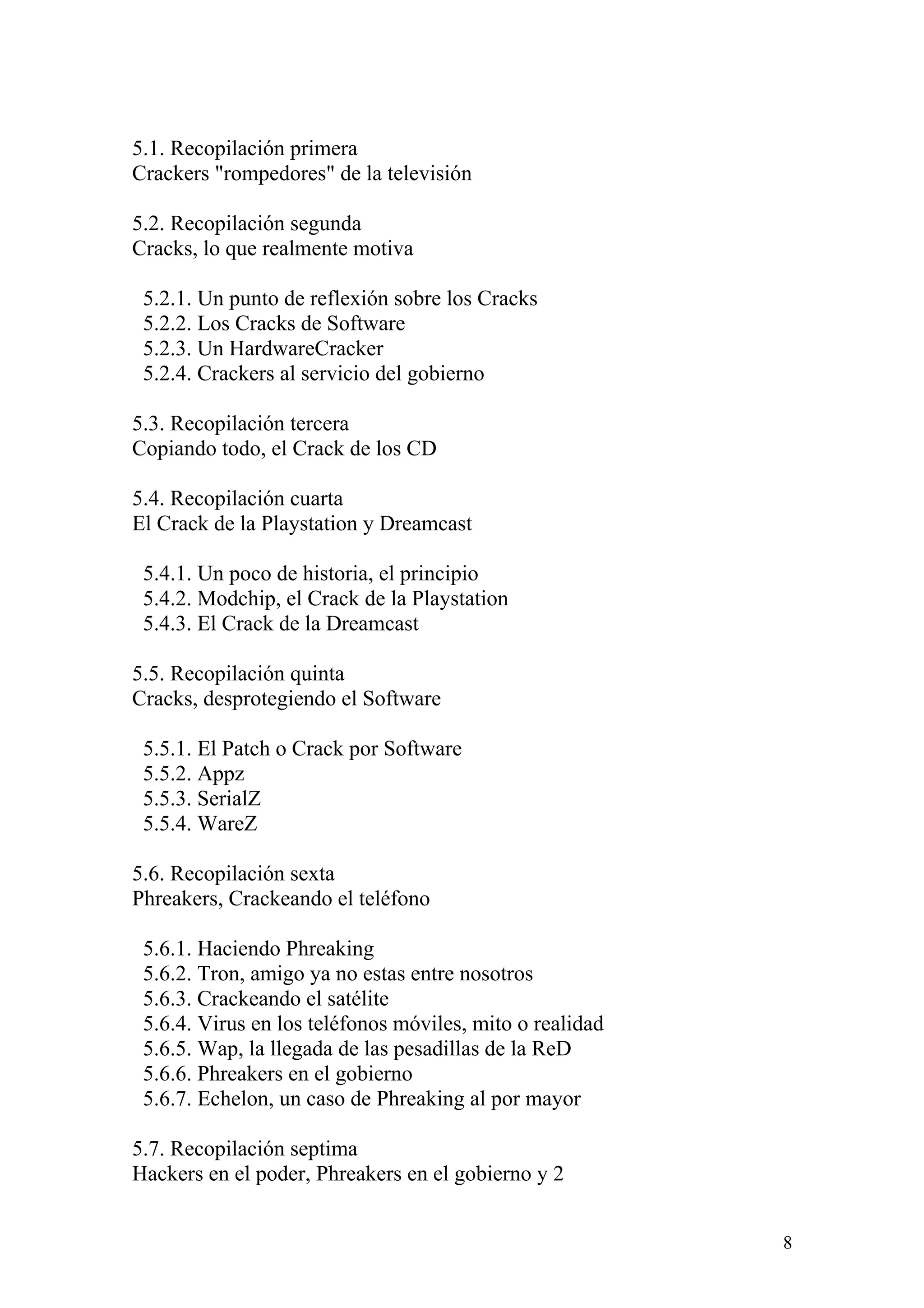 5.1. Recopilación primera
Crackers "rompedores" de la televisión

5.2. Recopilación segunda
Cracks, lo que realmente motiva

 5.2.1. Un punto de reflexión sobre los Cracks
 5.2.2. Los Cracks de Software
 5.2.3. Un HardwareCracker
 5.2.4. Crackers al servicio del gobierno

5.3. Recopilación tercera
Copiando todo, el Crack de los CD

5.4. Recopilación cuarta
El Crack de la Playstation y Dreamcast

 5.4.1. Un poco de historia, el principio
 5.4.2. Modchip, el Crack de la Playstation
 5.4.3. El Crack de la Dreamcast

5.5. Recopilación quinta
Cracks, desprotegiendo el Software

 5.5.1. El Patch o Crack por Software
 5.5.2. Appz
 5.5.3. SerialZ
 5.5.4. WareZ

5.6. Recopilación sexta
Phreakers, Crackeando el teléfono

 5.6.1. Haciendo Phreaking
 5.6.2. Tron, amigo ya no estas entre nosotros
 5.6.3. Crackeando el satélite
 5.6.4. Virus en los teléfonos móviles, mito o realidad
 5.6.5. Wap, la llegada de las pesadillas de la ReD
 5.6.6. Phreakers en el gobierno
 5.6.7. Echelon, un caso de Phreaking al por mayor

5.7. Recopilación septima
Hackers en el poder, Phreakers en el gobierno y 2


                                                          8
 
