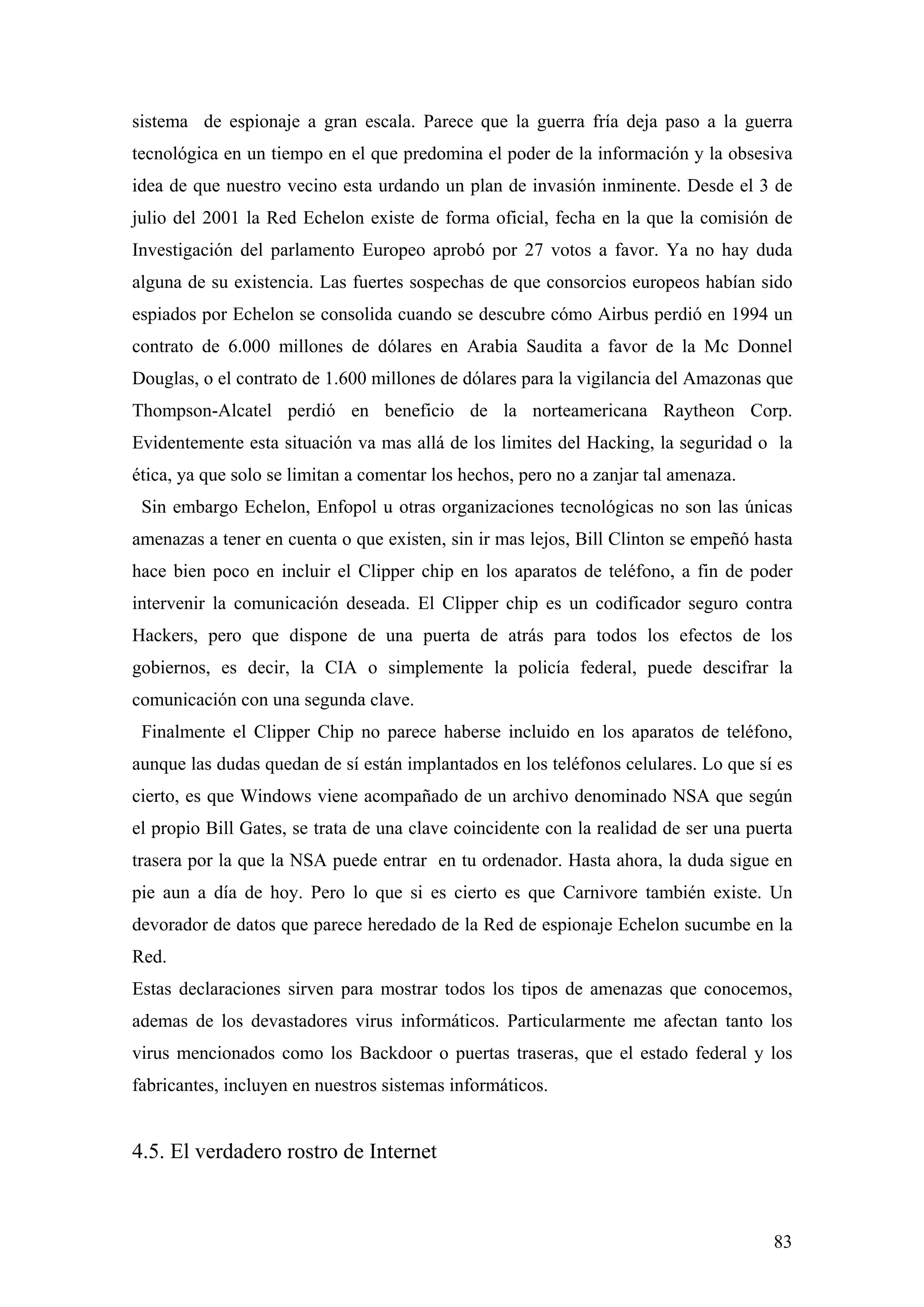 sistema de espionaje a gran escala. Parece que la guerra fría deja paso a la guerra
tecnológica en un tiempo en el que predomina el poder de la información y la obsesiva
idea de que nuestro vecino esta urdando un plan de invasión inminente. Desde el 3 de
julio del 2001 la Red Echelon existe de forma oficial, fecha en la que la comisión de
Investigación del parlamento Europeo aprobó por 27 votos a favor. Ya no hay duda
alguna de su existencia. Las fuertes sospechas de que consorcios europeos habían sido
espiados por Echelon se consolida cuando se descubre cómo Airbus perdió en 1994 un
contrato de 6.000 millones de dólares en Arabia Saudita a favor de la Mc Donnel
Douglas, o el contrato de 1.600 millones de dólares para la vigilancia del Amazonas que
Thompson-Alcatel perdió en beneficio de la norteamericana Raytheon Corp.
Evidentemente esta situación va mas allá de los limites del Hacking, la seguridad o la
ética, ya que solo se limitan a comentar los hechos, pero no a zanjar tal amenaza.
 Sin embargo Echelon, Enfopol u otras organizaciones tecnológicas no son las únicas
amenazas a tener en cuenta o que existen, sin ir mas lejos, Bill Clinton se empeñó hasta
hace bien poco en incluir el Clipper chip en los aparatos de teléfono, a fin de poder
intervenir la comunicación deseada. El Clipper chip es un codificador seguro contra
Hackers, pero que dispone de una puerta de atrás para todos los efectos de los
gobiernos, es decir, la CIA o simplemente la policía federal, puede descifrar la
comunicación con una segunda clave.
 Finalmente el Clipper Chip no parece haberse incluido en los aparatos de teléfono,
aunque las dudas quedan de sí están implantados en los teléfonos celulares. Lo que sí es
cierto, es que Windows viene acompañado de un archivo denominado NSA que según
el propio Bill Gates, se trata de una clave coincidente con la realidad de ser una puerta
trasera por la que la NSA puede entrar en tu ordenador. Hasta ahora, la duda sigue en
pie aun a día de hoy. Pero lo que si es cierto es que Carnivore también existe. Un
devorador de datos que parece heredado de la Red de espionaje Echelon sucumbe en la
Red.
Estas declaraciones sirven para mostrar todos los tipos de amenazas que conocemos,
ademas de los devastadores virus informáticos. Particularmente me afectan tanto los
virus mencionados como los Backdoor o puertas traseras, que el estado federal y los
fabricantes, incluyen en nuestros sistemas informáticos.


4.5. El verdadero rostro de Internet



                                                                                      83
 