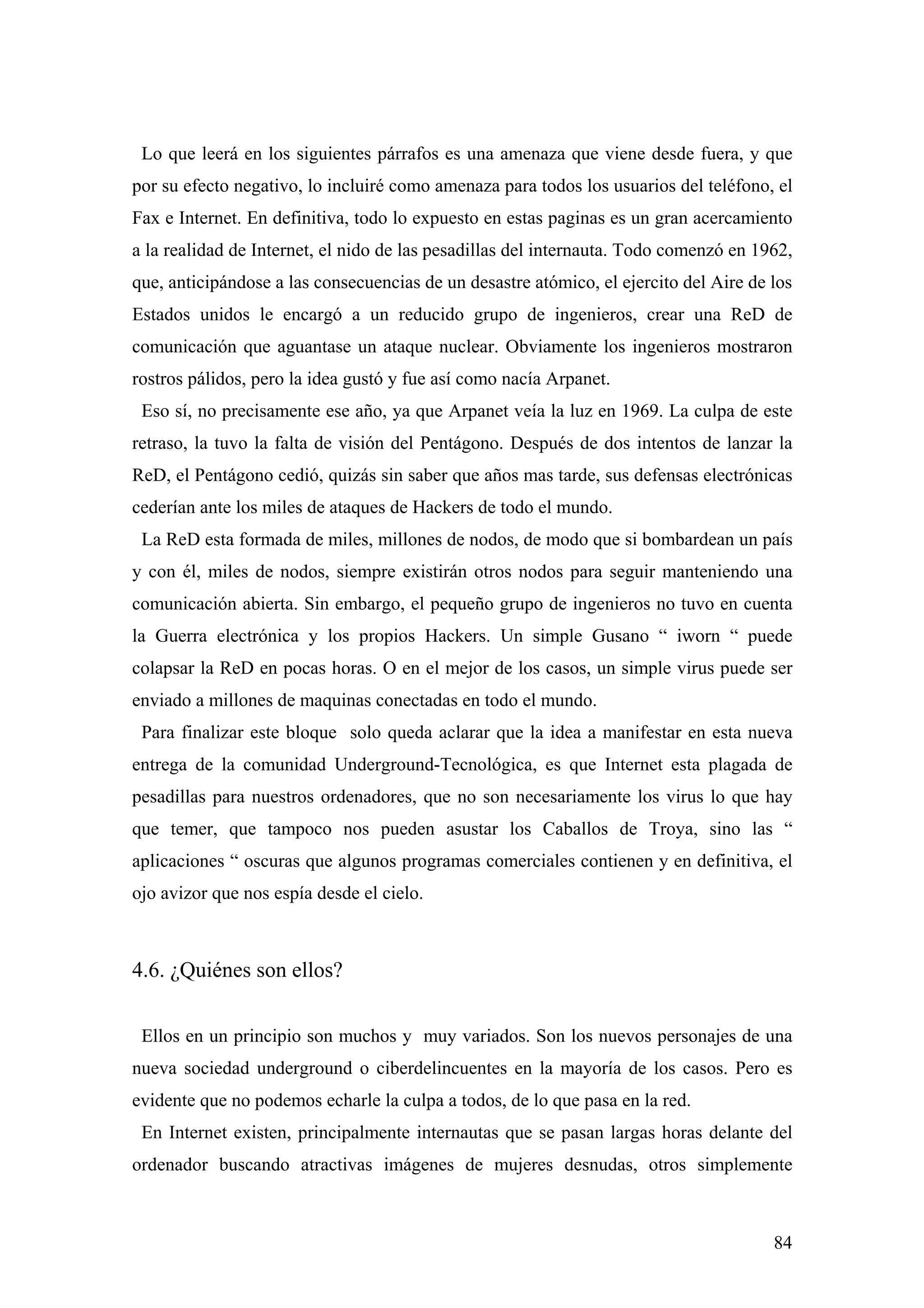 Lo que leerá en los siguientes párrafos es una amenaza que viene desde fuera, y que
por su efecto negativo, lo incluiré como amenaza para todos los usuarios del teléfono, el
Fax e Internet. En definitiva, todo lo expuesto en estas paginas es un gran acercamiento
a la realidad de Internet, el nido de las pesadillas del internauta. Todo comenzó en 1962,
que, anticipándose a las consecuencias de un desastre atómico, el ejercito del Aire de los
Estados unidos le encargó a un reducido grupo de ingenieros, crear una ReD de
comunicación que aguantase un ataque nuclear. Obviamente los ingenieros mostraron
rostros pálidos, pero la idea gustó y fue así como nacía Arpanet.
 Eso sí, no precisamente ese año, ya que Arpanet veía la luz en 1969. La culpa de este
retraso, la tuvo la falta de visión del Pentágono. Después de dos intentos de lanzar la
ReD, el Pentágono cedió, quizás sin saber que años mas tarde, sus defensas electrónicas
cederían ante los miles de ataques de Hackers de todo el mundo.
 La ReD esta formada de miles, millones de nodos, de modo que si bombardean un país
y con él, miles de nodos, siempre existirán otros nodos para seguir manteniendo una
comunicación abierta. Sin embargo, el pequeño grupo de ingenieros no tuvo en cuenta
la Guerra electrónica y los propios Hackers. Un simple Gusano “ iworn “ puede
colapsar la ReD en pocas horas. O en el mejor de los casos, un simple virus puede ser
enviado a millones de maquinas conectadas en todo el mundo.
 Para finalizar este bloque solo queda aclarar que la idea a manifestar en esta nueva
entrega de la comunidad Underground-Tecnológica, es que Internet esta plagada de
pesadillas para nuestros ordenadores, que no son necesariamente los virus lo que hay
que temer, que tampoco nos pueden asustar los Caballos de Troya, sino las “
aplicaciones “ oscuras que algunos programas comerciales contienen y en definitiva, el
ojo avizor que nos espía desde el cielo.



4.6. ¿Quiénes son ellos?

 Ellos en un principio son muchos y muy variados. Son los nuevos personajes de una
nueva sociedad underground o ciberdelincuentes en la mayoría de los casos. Pero es
evidente que no podemos echarle la culpa a todos, de lo que pasa en la red.
 En Internet existen, principalmente internautas que se pasan largas horas delante del
ordenador buscando atractivas imágenes de mujeres desnudas, otros simplemente



                                                                                       84
 