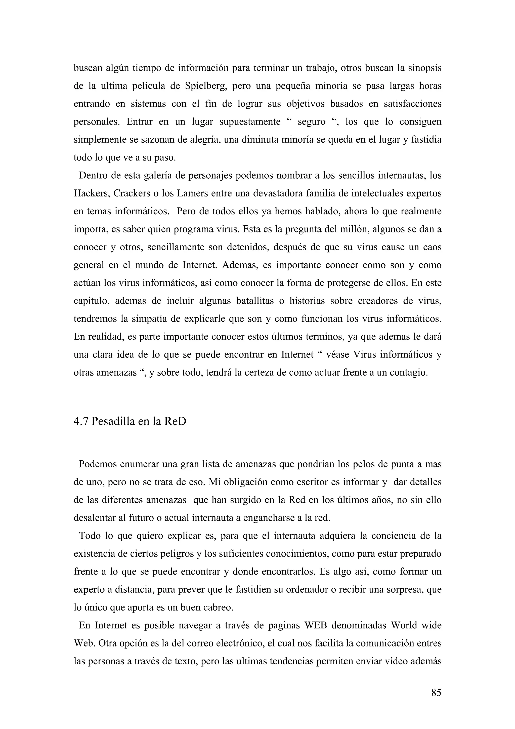 buscan algún tiempo de información para terminar un trabajo, otros buscan la sinopsis
de la ultima película de Spielberg, pero una pequeña minoría se pasa largas horas
entrando en sistemas con el fin de lograr sus objetivos basados en satisfacciones
personales. Entrar en un lugar supuestamente “ seguro “, los que lo consiguen
simplemente se sazonan de alegría, una diminuta minoría se queda en el lugar y fastidia
todo lo que ve a su paso.
 Dentro de esta galería de personajes podemos nombrar a los sencillos internautas, los
Hackers, Crackers o los Lamers entre una devastadora familia de intelectuales expertos
en temas informáticos. Pero de todos ellos ya hemos hablado, ahora lo que realmente
importa, es saber quien programa virus. Esta es la pregunta del millón, algunos se dan a
conocer y otros, sencillamente son detenidos, después de que su virus cause un caos
general en el mundo de Internet. Ademas, es importante conocer como son y como
actúan los virus informáticos, así como conocer la forma de protegerse de ellos. En este
capitulo, ademas de incluir algunas batallitas o historias sobre creadores de virus,
tendremos la simpatía de explicarle que son y como funcionan los virus informáticos.
En realidad, es parte importante conocer estos últimos terminos, ya que ademas le dará
una clara idea de lo que se puede encontrar en Internet “ véase Virus informáticos y
otras amenazas “, y sobre todo, tendrá la certeza de como actuar frente a un contagio.



4.7 Pesadilla en la ReD


 Podemos enumerar una gran lista de amenazas que pondrían los pelos de punta a mas
de uno, pero no se trata de eso. Mi obligación como escritor es informar y dar detalles
de las diferentes amenazas que han surgido en la Red en los últimos años, no sin ello
desalentar al futuro o actual internauta a engancharse a la red.
 Todo lo que quiero explicar es, para que el internauta adquiera la conciencia de la
existencia de ciertos peligros y los suficientes conocimientos, como para estar preparado
frente a lo que se puede encontrar y donde encontrarlos. Es algo así, como formar un
experto a distancia, para prever que le fastidien su ordenador o recibir una sorpresa, que
lo único que aporta es un buen cabreo.
 En Internet es posible navegar a través de paginas WEB denominadas World wide
Web. Otra opción es la del correo electrónico, el cual nos facilita la comunicación entres
las personas a través de texto, pero las ultimas tendencias permiten enviar vídeo además


                                                                                         85
 