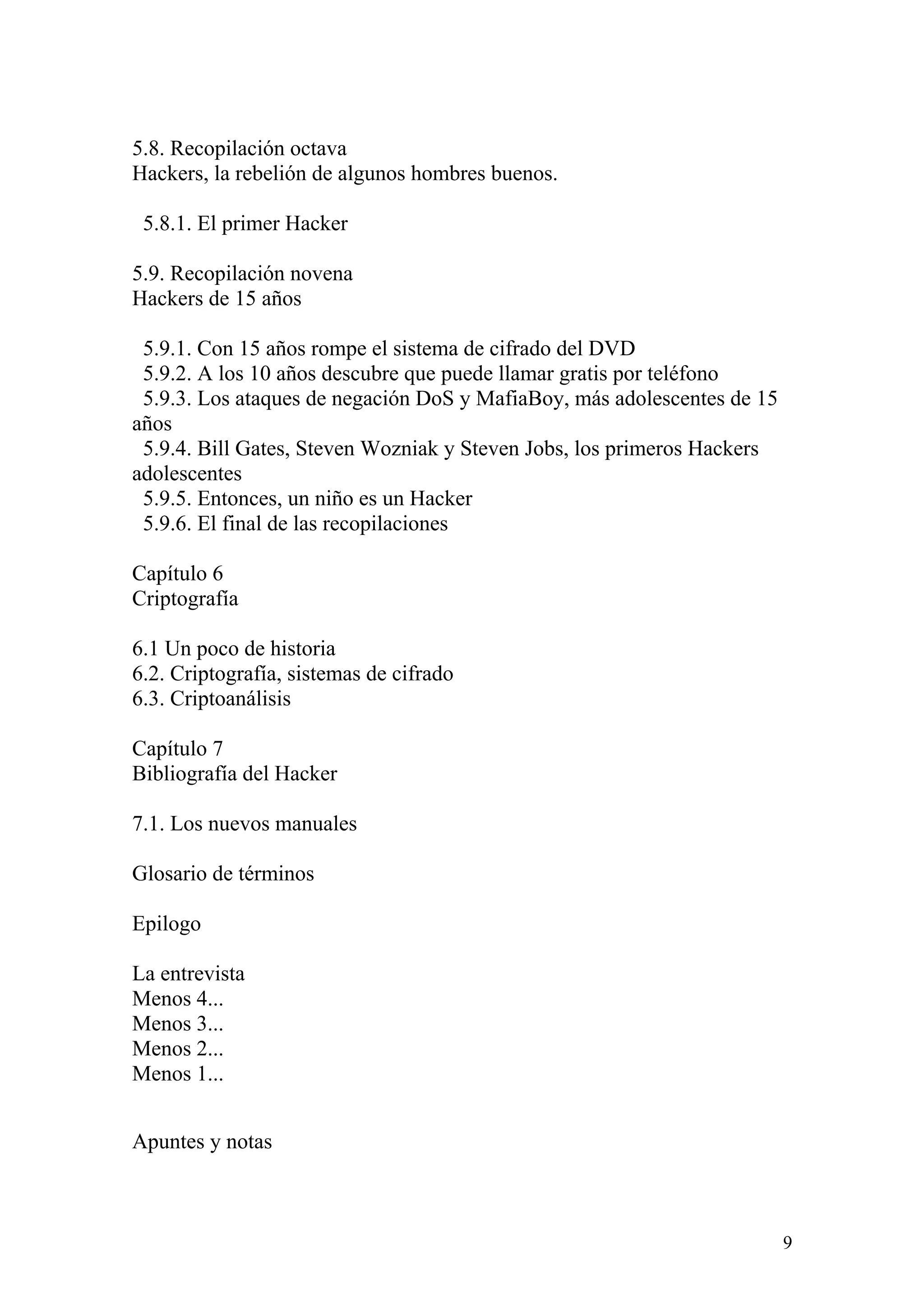 5.8. Recopilación octava
Hackers, la rebelión de algunos hombres buenos.

 5.8.1. El primer Hacker

5.9. Recopilación novena
Hackers de 15 años

 5.9.1. Con 15 años rompe el sistema de cifrado del DVD
 5.9.2. A los 10 años descubre que puede llamar gratis por teléfono
 5.9.3. Los ataques de negación DoS y MafiaBoy, más adolescentes de 15
años
 5.9.4. Bill Gates, Steven Wozniak y Steven Jobs, los primeros Hackers
adolescentes
 5.9.5. Entonces, un niño es un Hacker
 5.9.6. El final de las recopilaciones

Capítulo 6
Criptografía

6.1 Un poco de historia
6.2. Criptografía, sistemas de cifrado
6.3. Criptoanálisis

Capítulo 7
Bibliografía del Hacker

7.1. Los nuevos manuales

Glosario de términos

Epilogo

La entrevista
Menos 4...
Menos 3...
Menos 2...
Menos 1...


Apuntes y notas



                                                                         9
 