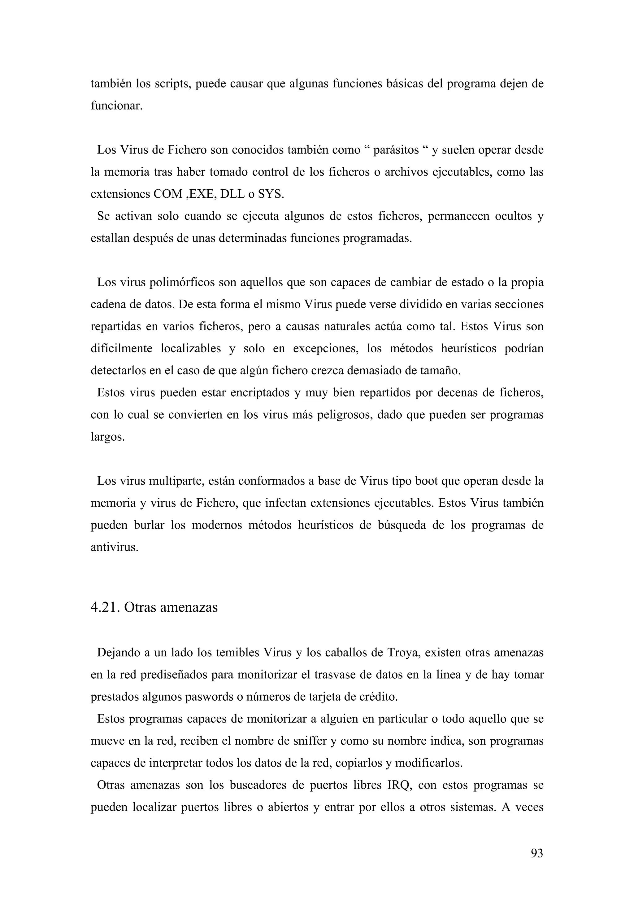 también los scripts, puede causar que algunas funciones básicas del programa dejen de
funcionar.


 Los Virus de Fichero son conocidos también como “ parásitos “ y suelen operar desde
la memoria tras haber tomado control de los ficheros o archivos ejecutables, como las
extensiones COM ,EXE, DLL o SYS.
 Se activan solo cuando se ejecuta algunos de estos ficheros, permanecen ocultos y
estallan después de unas determinadas funciones programadas.


 Los virus polimórficos son aquellos que son capaces de cambiar de estado o la propia
cadena de datos. De esta forma el mismo Virus puede verse dividido en varias secciones
repartidas en varios ficheros, pero a causas naturales actúa como tal. Estos Virus son
difícilmente localizables y solo en excepciones, los métodos heurísticos podrían
detectarlos en el caso de que algún fichero crezca demasiado de tamaño.
 Estos virus pueden estar encriptados y muy bien repartidos por decenas de ficheros,
con lo cual se convierten en los virus más peligrosos, dado que pueden ser programas
largos.


 Los virus multiparte, están conformados a base de Virus tipo boot que operan desde la
memoria y virus de Fichero, que infectan extensiones ejecutables. Estos Virus también
pueden burlar los modernos métodos heurísticos de búsqueda de los programas de
antivirus.



4.21. Otras amenazas

 Dejando a un lado los temibles Virus y los caballos de Troya, existen otras amenazas
en la red prediseñados para monitorizar el trasvase de datos en la línea y de hay tomar
prestados algunos paswords o números de tarjeta de crédito.
 Estos programas capaces de monitorizar a alguien en particular o todo aquello que se
mueve en la red, reciben el nombre de sniffer y como su nombre indica, son programas
capaces de interpretar todos los datos de la red, copiarlos y modificarlos.
 Otras amenazas son los buscadores de puertos libres IRQ, con estos programas se
pueden localizar puertos libres o abiertos y entrar por ellos a otros sistemas. A veces


                                                                                    93
 