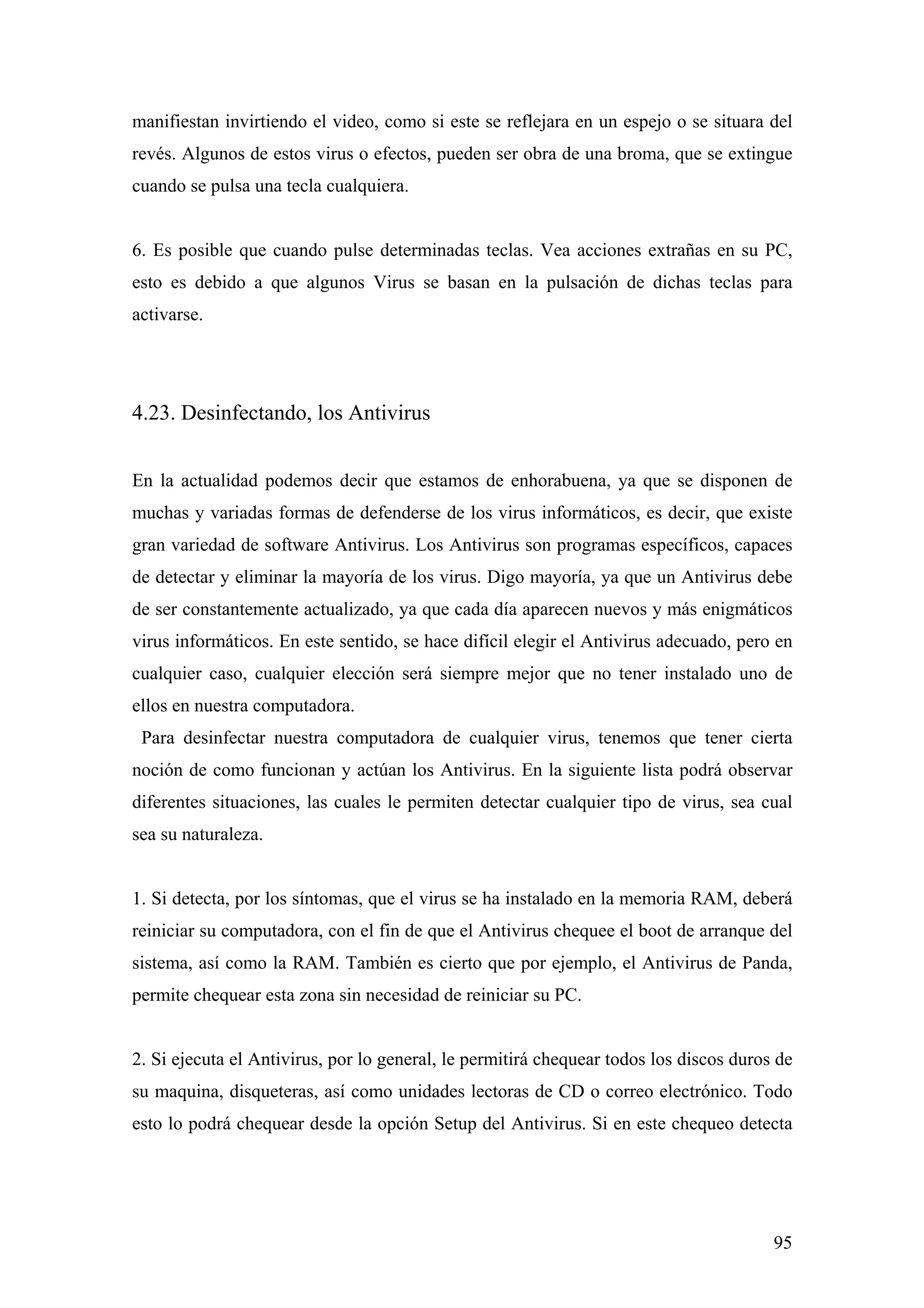 manifiestan invirtiendo el video, como si este se reflejara en un espejo o se situara del
revés. Algunos de estos virus o efectos, pueden ser obra de una broma, que se extingue
cuando se pulsa una tecla cualquiera.


6. Es posible que cuando pulse determinadas teclas. Vea acciones extrañas en su PC,
esto es debido a que algunos Virus se basan en la pulsación de dichas teclas para
activarse.




4.23. Desinfectando, los Antivirus


En la actualidad podemos decir que estamos de enhorabuena, ya que se disponen de
muchas y variadas formas de defenderse de los virus informáticos, es decir, que existe
gran variedad de software Antivirus. Los Antivirus son programas específicos, capaces
de detectar y eliminar la mayoría de los virus. Digo mayoría, ya que un Antivirus debe
de ser constantemente actualizado, ya que cada día aparecen nuevos y más enigmáticos
virus informáticos. En este sentido, se hace difícil elegir el Antivirus adecuado, pero en
cualquier caso, cualquier elección será siempre mejor que no tener instalado uno de
ellos en nuestra computadora.
 Para desinfectar nuestra computadora de cualquier virus, tenemos que tener cierta
noción de como funcionan y actúan los Antivirus. En la siguiente lista podrá observar
diferentes situaciones, las cuales le permiten detectar cualquier tipo de virus, sea cual
sea su naturaleza.


1. Si detecta, por los síntomas, que el virus se ha instalado en la memoria RAM, deberá
reiniciar su computadora, con el fin de que el Antivirus chequee el boot de arranque del
sistema, así como la RAM. También es cierto que por ejemplo, el Antivirus de Panda,
permite chequear esta zona sin necesidad de reiniciar su PC.


2. Si ejecuta el Antivirus, por lo general, le permitirá chequear todos los discos duros de
su maquina, disqueteras, así como unidades lectoras de CD o correo electrónico. Todo
esto lo podrá chequear desde la opción Setup del Antivirus. Si en este chequeo detecta




                                                                                        95
 