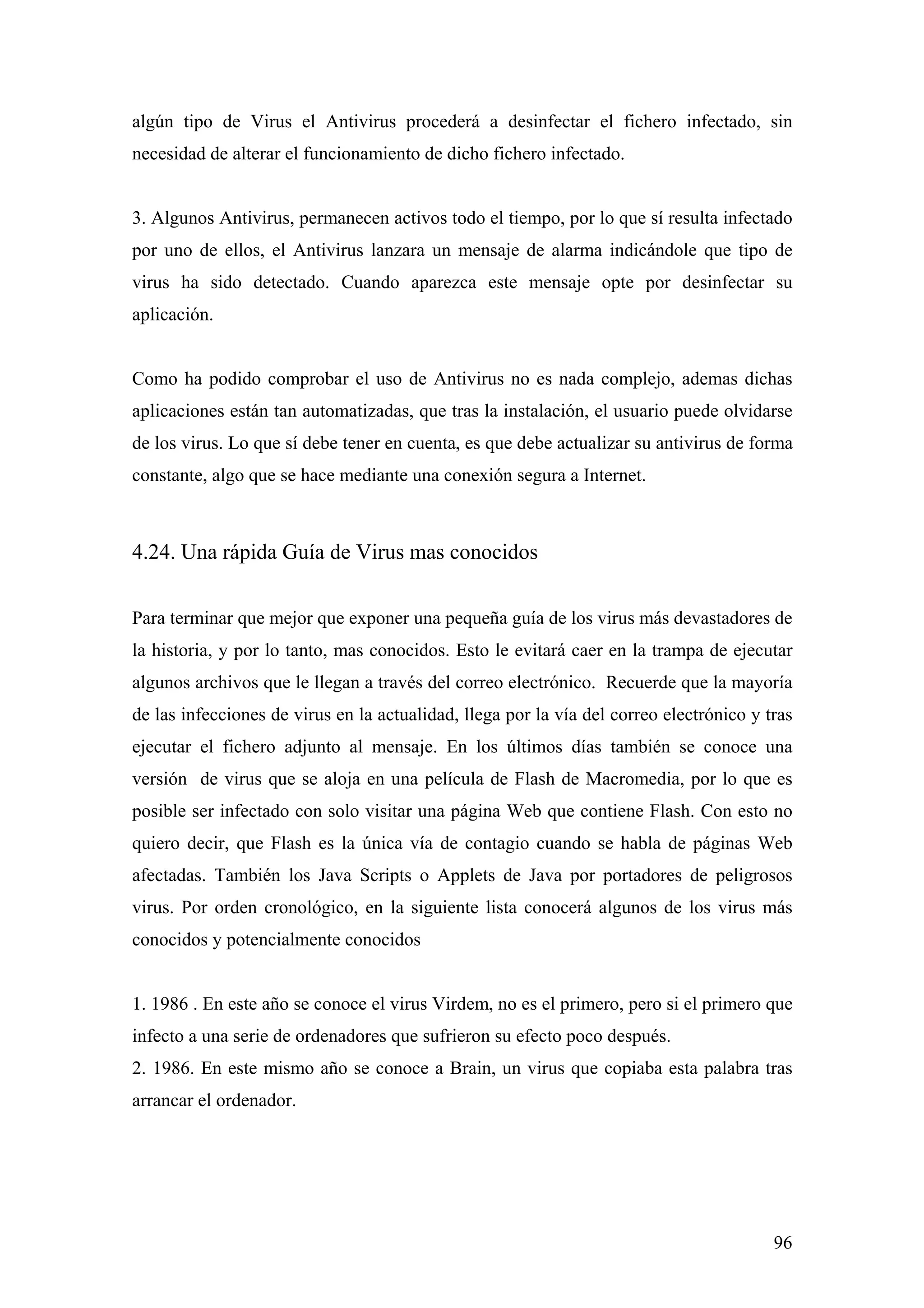 algún tipo de Virus el Antivirus procederá a desinfectar el fichero infectado, sin
necesidad de alterar el funcionamiento de dicho fichero infectado.


3. Algunos Antivirus, permanecen activos todo el tiempo, por lo que sí resulta infectado
por uno de ellos, el Antivirus lanzara un mensaje de alarma indicándole que tipo de
virus ha sido detectado. Cuando aparezca este mensaje opte por desinfectar su
aplicación.


Como ha podido comprobar el uso de Antivirus no es nada complejo, ademas dichas
aplicaciones están tan automatizadas, que tras la instalación, el usuario puede olvidarse
de los virus. Lo que sí debe tener en cuenta, es que debe actualizar su antivirus de forma
constante, algo que se hace mediante una conexión segura a Internet.



4.24. Una rápida Guía de Virus mas conocidos

Para terminar que mejor que exponer una pequeña guía de los virus más devastadores de
la historia, y por lo tanto, mas conocidos. Esto le evitará caer en la trampa de ejecutar
algunos archivos que le llegan a través del correo electrónico. Recuerde que la mayoría
de las infecciones de virus en la actualidad, llega por la vía del correo electrónico y tras
ejecutar el fichero adjunto al mensaje. En los últimos días también se conoce una
versión de virus que se aloja en una película de Flash de Macromedia, por lo que es
posible ser infectado con solo visitar una página Web que contiene Flash. Con esto no
quiero decir, que Flash es la única vía de contagio cuando se habla de páginas Web
afectadas. También los Java Scripts o Applets de Java por portadores de peligrosos
virus. Por orden cronológico, en la siguiente lista conocerá algunos de los virus más
conocidos y potencialmente conocidos


1. 1986 . En este año se conoce el virus Virdem, no es el primero, pero si el primero que
infecto a una serie de ordenadores que sufrieron su efecto poco después.
2. 1986. En este mismo año se conoce a Brain, un virus que copiaba esta palabra tras
arrancar el ordenador.




                                                                                         96
 