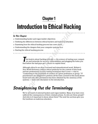 Chapter 1

    Introduction to Ethical Hacking




                                                              AL
In This Chapter
  Understanding hacker and rogue insider objectives




                                                         RI
  Outlining the differences between ethical hackers and malicious attackers




                                                    TE
  Examining how the ethical hacking process has come about
  Understanding the dangers that your computer systems face
  Starting the ethical hacking process

                                             MA
           T
                                         D
               his book is about hacking ethically — the science of testing your comput-
               ers and networks for security vulnerabilities and plugging the holes you
                                    TE

           find before the bad guys get a chance to exploit them.

           Although ethical is an often overused and misunderstood word, Webster’s
                             GH



           New World Dictionary defines ethical perfectly for the context of this book
           and the professional security testing techniques that I cover — that is,
           “conforming to the standards of conduct of a given profession or group.” IT
                         RI




           practitioners are obligated to perform all the tests covered in this book above-
           board and only after permission has been obtained by the owner(s) of the
           systems — hence the disclaimer in the introduction.
                   PY
             CO




Straightening Out the Terminology
           We’ve all heard of external hackers and rogue insiders. Many of us have even
           suffered the consequences of their criminal actions. So who are these people?
           And why is it important to know about them? The next few sections give you
           the lowdown on malicious attackers.
 