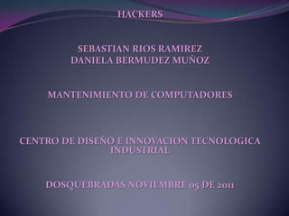 HACKERS


         SEBASTIAN RIOS RAMIREZ
        DANIELA BERMUDEZ MUÑOZ


    MANTENIMIENTO DE COMPUTADORES



CENTRO DE DISEÑO E INNOVACION TECNOLOGICA
               INDUSTRIAL


    DOSQUEBRADAS NOVIEMBRE 05 DE 2011
 