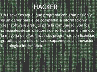 Un Hacker es aquel que programa con gran pasión y
es un deber para ellos compartir la información y
crear software gratuito para la comunidad. Son los
principales desarrolladores de software en el mundo,
la mayoría de ellos lanzas sus programas con licencias
gratuitas, para ellos el valor supremo es la innovación
tecnológica informática.
 