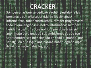 Son personas que se dedican a robar y estafar a las
personas , burlar la seguridad de los sistemas
informáticos, robar contraseñas, romper programas y
todo lo que engloba un delito informático, siempre
tienden a usar un sobre nombre por conservar su
anonimato pero unas de sus ambiciones es que ese
sobrenombre sea mencionado en todo el mundo, por
ser alguien que logro una hazaña haber logrado algo
ilegal que nadie había logrado.
 
