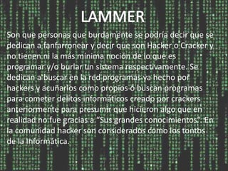 Son que personas que burdamente se podría decir que se
dedican a fanfarronear y decir que son Hacker o Cracker y
no tienen ni la más mínima noción de lo que es
programar y/o burlar un sistema respectivamente. Se
dedican a buscar en la red programas ya hecho por
hackers y acuñarlos como propios o buscan programas
para cometer delitos informáticos creado por crackers
anteriormente para presumir que hicieron algo que en
realidad no fue gracias a “Sus grandes conocimientos”. En
la comunidad hacker son considerados como los tontos
de la Informática.
 