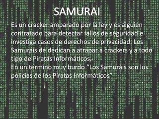 Es un cracker amparado por la ley y es alguien
contratado para detectar fallos de seguridad e
investiga casos de derechos de privacidad. Los
Samuráis de dedican a atrapar a crackers y a todo
tipo de Piratas Informáticos.
En un término muy burdo “Los Samuráis son los
policías de los Piratas Informáticos”
 