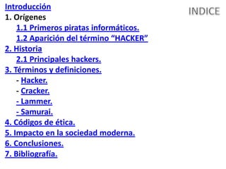 Introducción
1. Orígenes
    1.1 Primeros piratas informáticos.
    1.2 Aparición del término “HACKER”
2. Historia
    2.1 Principales hackers.
3. Términos y definiciones.
    - Hacker.
    - Cracker.
    - Lammer.
    - Samurai.
4. Códigos de ética.
5. Impacto en la sociedad moderna.
6. Conclusiones.
7. Bibliografía.
 