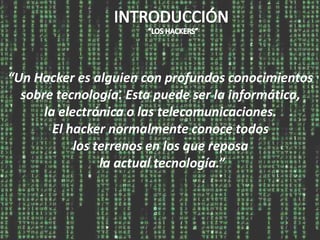 “Un Hacker es alguien con profundos conocimientos
  sobre tecnología. Esta puede ser la informática,
      la electrónica o las telecomunicaciones.
        El hacker normalmente conoce todos
            los terrenos en los que reposa
                 la actual tecnología.”
 