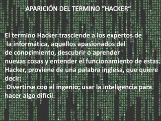 El termino Hacker trasciende a los expertos de
la informática, aquellos apasionados del
de conocimiento, descubrir o aprender
nuevas cosas y entender el funcionamiento de estas.
Hacker, proviene de una palabra inglesa, que quiere
decir:
Divertirse con el ingenio; usar la inteligencia para
hacer algo difícil.
 