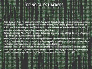 Jhon Draper: Alias “el capitán Crunch”, fue quien descubrió que con un silbato que salía en
los cereales “Crunch” se podía hacer (Phone-freak) , este silbato generaba un silbido de
2.600 Htz, frecuencia que se empleaba para cortar los contadores de teléfonos de Bell,
este descubrimiento llevó a Jhon a crear la Blue Box.
Johan Helsingius: Alias “Julf” , creador del correo anónimo creo el tipo de correo “seguro”
 a partir de una cuenta llamada penet.fi.
Kevin Mitnick: a los 10 años de edad logró violar el sistema de seguridad de defensa
 de los Estados Unidos, sus principios se basan en el Phreaking, desde entonces ha violado
 todos los sistemas militares, empresariales o grandes firmas.
Vladimir Levin: un matemático ruso que penetro vía Internet los sistemas informáticos
 centrales de banco CITIBANK en Wall Street. Una vez dentro, este hacker logró transferir
 a diferentes cuentas millones de dólares. Finalmente fue detenido en 1995
 