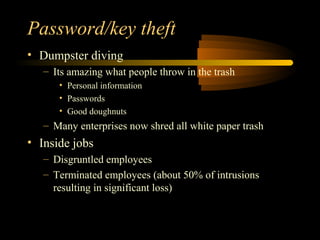 Password/key theft
• Dumpster diving
   – Its amazing what people throw in the trash
      • Personal information
      • Passwords
      • Good doughnuts
   – Many enterprises now shred all white paper trash
• Inside jobs
   – Disgruntled employees
   – Terminated employees (about 50% of intrusions
     resulting in significant loss)
 
