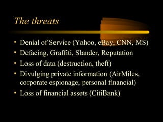 The threats

• Denial of Service (Yahoo, eBay, CNN, MS)
• Defacing, Graffiti, Slander, Reputation
• Loss of data (destruction, theft)
• Divulging private information (AirMiles,
  corporate espionage, personal financial)
• Loss of financial assets (CitiBank)
 