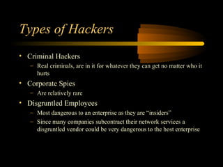 Types of Hackers
• Criminal Hackers
   – Real criminals, are in it for whatever they can get no matter who it
     hurts
• Corporate Spies
   – Are relatively rare
• Disgruntled Employees
   – Most dangerous to an enterprise as they are “insiders”
   – Since many companies subcontract their network services a
     disgruntled vendor could be very dangerous to the host enterprise
 