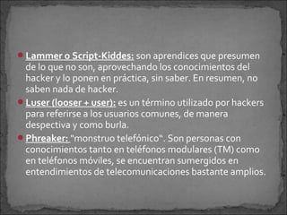 Lammer o Script-Kiddes: son aprendices que presumen
 de lo que no son, aprovechando los conocimientos del
 hacker y lo ponen en práctica, sin saber. En resumen, no
 saben nada de hacker.
Luser (looser + user): es un término utilizado por hackers
 para referirse a los usuarios comunes, de manera
 despectiva y como burla.
Phreaker: "monstruo telefónico“. Son personas con
 conocimientos tanto en teléfonos modulares (TM) como
 en teléfonos móviles, se encuentran sumergidos en
 entendimientos de telecomunicaciones bastante amplios.
 