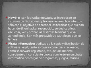 Newbie: son los hacker novatos, se introducen en
 sistemas de fácil acceso y fracasan en muchos intentos,
 sólo con el objetivo de aprender las técnicas que puedan
 hacer de él, un hacker reconocido, se dedica a leer,
 escuchar, ver y probar las distintas técnicas que va
 aprendiendo. Son más precavidos y cautelosos que los
 lamers.
Pirata Informático: dedicado a la copia y distribución de
 software ilegal, tanto software comercial crackeado,
 como shareware registrado, etc, de una manera
 consciente o inconsciente uno se convierte en un pirata
 informático descargando programas, juegos, música…
 
