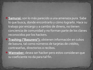 Samurai: son lo más parecido a una amenaza pura. Sabe
 lo que busca, donde encontrarlo y cómo lograrlo. Hace su
 trabajo por encargo y a cambio de dinero, no tienen
 conciencia de comunidad y no forman parte de los clanes
 reconocidos por los hackers.
Trashing ("Basurero"): obtienen información en cubos
 de basura, tal como números de tarjetas de crédito,
 contraseñas, directorios o recibos.
Wannaber: desea ser hacker pero estos consideran que
 su coeficiente no da para tal fin.
 
