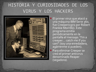  El primer virus que atacó a
  una máquina IBM Serie 360,
  fue Creeper(1972 por Robert
  Frankie Morrillo). Este
  programa emitía
  periódicamente en la
  pantalla el mensaje: "I'm a
  creeper... catch me if you
  can!" (soy una enredadera,
  agárrenme si pueden).
 Para eliminar Creeper se
  creó el primer antivirus
  denominado Reaper
  (segadora).
 