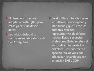  El término virus no se           En el 1986 se difundieron los
  adoptaría hasta 1984, pero        virus Brain, Bouncing Ball y
  éstos ya existían desde           Marihuana y que fueron las
  antes.                            primeras especies
 Los inicios de los virus          representativas de difusión
  fueron en los laboratorios de     masiva. Estas 3 especies
  Bell Computers.                   virales tan sólo infectaban el
                                    sector de arranque de los
                                    diskettes. Posteriormente
                                    aparecieron los virus que
                                    infectaban los archivos con
                                    extensión EXE y COM.
 