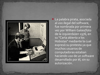  La palabra pirata, asociada
  al uso ilegal del software,
  fue nombrada por primera
  vez por William Gates(foto
  de la izquierda)en 1976, en
  su "Carta abierta a los
  Hobistas" mediante la cual
  expresó su protesta ya que
  muchos usuarios de
  computadoras estaban
  haciendo uso de un software
  desarrollado por él, sin su
  autorización.
 