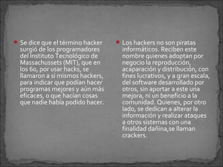  Se dice que el término hacker    Los hackers no son piratas
  surgió de los programadores       informáticos. Reciben este
  del Instituto Tecnológico de      nombre quienes adoptan por
  Massachussets (MIT), que en       negocio la reproducción,
  los 60, por usar hacks, se        acaparación y distribución, con
  llamaron a sí mismos hackers,     fines lucrativos, y a gran escala,
  para indicar que podían hacer     del software desarrollado por
  programas mejores y aún más       otros, sin aportar a este una
  eficaces, o que hacían cosas      mejora, ni un beneficio a la
  que nadie había podido hacer.     comunidad. Quienes, por otro
                                    lado, se dedican a alterar la
                                    información y realizar ataques
                                    a otros sistemas con una
                                    finalidad dañina,se llaman
                                    crackers.
 