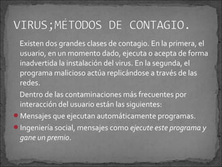 Existen dos grandes clases de contagio. En la primera, el
 usuario, en un momento dado, ejecuta o acepta de forma
 inadvertida la instalación del virus. En la segunda, el
 programa malicioso actúa replicándose a través de las
 redes.
 Dentro de las contaminaciones más frecuentes por
 interacción del usuario están las siguientes:
Mensajes que ejecutan automáticamente programas.
Ingeniería social, mensajes como ejecute este programa y
 gane un premio.
 