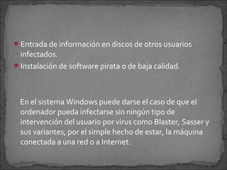 Entrada de información en discos de otros usuarios
 infectados.
Instalación de software pirata o de baja calidad.




 En el sistema Windows puede darse el caso de que el
 ordenador pueda infectarse sin ningún tipo de
 intervención del usuario por virus como Blaster, Sasser y
 sus variantes, por el simple hecho de estar, la máquina
 conectada a una red o a Internet.
 