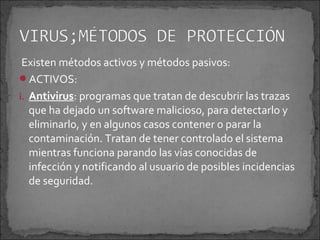 Existen métodos activos y métodos pasivos:
ACTIVOS:
i. Antivirus: programas que tratan de descubrir las trazas
   que ha dejado un software malicioso, para detectarlo y
   eliminarlo, y en algunos casos contener o parar la
   contaminación. Tratan de tener controlado el sistema
   mientras funciona parando las vías conocidas de
   infección y notificando al usuario de posibles incidencias
   de seguridad.
 