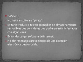 PASIVOS:
i. No instalar software "pirata".
ii. Evitar introducir a tu equipo medios de almacenamiento
    removibles que consideres que pudieran estar infectados
    con algún virus.
iii.Evitar descargar software de Internet.
iv.No abrir mensajes provenientes de una dirección
    electrónica desconocida.
 