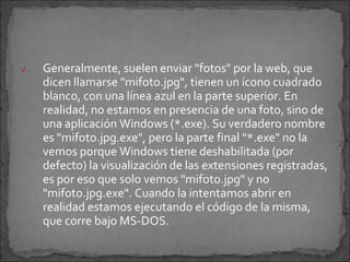 v.   Generalmente, suelen enviar "fotos" por la web, que
     dicen llamarse "mifoto.jpg", tienen un ícono cuadrado
     blanco, con una línea azul en la parte superior. En
     realidad, no estamos en presencia de una foto, sino de
     una aplicación Windows (*.exe). Su verdadero nombre
     es "mifoto.jpg.exe", pero la parte final "*.exe" no la
     vemos porque Windows tiene deshabilitada (por
     defecto) la visualización de las extensiones registradas,
     es por eso que solo vemos "mifoto.jpg" y no
     "mifoto.jpg.exe". Cuando la intentamos abrir en
     realidad estamos ejecutando el código de la misma,
     que corre bajo MS-DOS.
 