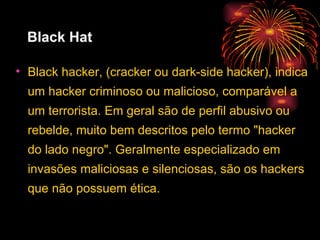 Black Hat Black hacker, (cracker ou dark-side hacker), indica um hacker criminoso ou malicioso, comparável a um terrorista. Em geral são de perfil abusivo ou rebelde, muito bem descritos pelo termo "hacker do lado negro". Geralmente especializado em invasões maliciosas e silenciosas, são os hackers que não possuem ética. 