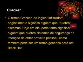 Cracker   O termo Cracker, do inglês “infiltrador", originalmente significa alguém que "quebra" sistemas. Hoje em dia, pode tanto significar alguém que quebra sistemas de segurança na intenção de obter proveito pessoal, como também pode ser um termo genérico para um Black Hat. 