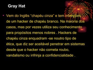 Gray Hat Vem do Inglês “chapéu cinza” e tem  intenções de um hacker de chapéu branco. Na maioria dos casos, mas por vezes utiliza seu conhecimento para propósitos menos nobres . Hackers de chapéu cinza enquadram -se noutro tipo de ética, que diz ser aceitável penetrar em sistemas desde que o hacker não cometa roubo, vandalismo ou infrinja a confidencialidade . 