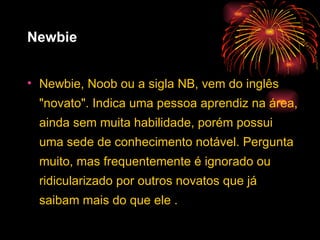 Newbie Newbie, Noob ou a sigla NB, vem do inglês "novato". Indica uma pessoa aprendiz na área, ainda sem muita habilidade, porém possui uma sede de conhecimento notável. Pergunta muito, mas frequentemente é ignorado ou ridicularizado por outros novatos que já saibam mais do que ele . 