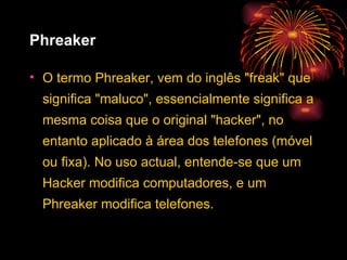Phreaker O termo Phreaker, vem do inglês "freak" que significa "maluco", essencialmente significa a mesma coisa que o original "hacker", no entanto aplicado à área dos telefones (móvel ou fixa). No uso actual, entende-se que um Hacker modifica computadores, e um Phreaker modifica telefones. 