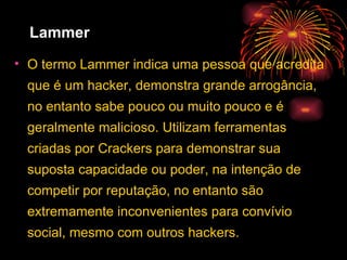Lammer O termo Lammer indica uma pessoa que acredita que é um hacker, demonstra grande arrogância, no entanto sabe pouco ou muito pouco e é geralmente malicioso. Utilizam ferramentas criadas por Crackers para demonstrar sua suposta capacidade ou poder, na intenção de competir por reputação, no entanto são extremamente inconvenientes para convívio social, mesmo com outros hackers.  