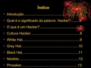 Índice Introdução…………………………………………5 Qual é o significado da palavra  Hacker?.........6 O que é um Hacker?.........................................7 Cultura Hacker……………………………………8 White Hat………………………………………….9 Gray Hat………………………………………….10 Black Hat…………………………………………11 Newbie……………………………………………12 Phreaker…………………………………………13 