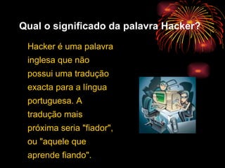 Qual o significado da palavra Hacker? Hacker é uma palavra inglesa que não possui uma tradução exacta para a língua portuguesa. A tradução mais próxima seria "fiador", ou "aquele que aprende fiando".  