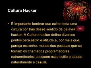Cultura Hacker É importante lembrar que existe toda uma cultura por trás desse sentido da palavra hacker. A Cultura hacker define diversos pontos para estilo e atitude e, por mais que pareça estranho, muitas das pessoas que se tornam os chamados programadores extraordinários possuem esse estilo e atitude naturalmente e casual. 