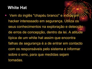 White Hat Vem do inglês "chapéu branco" e indica um hacker interessado em segurança. Utiliza os seus conhecimentos na exploração e detecção de erros de concepção, dentro da lei. A atitude típica de um white hat assim que encontra falhas de segurança é a de entrar em contacto com os responsáveis pelo sistema e informar sobre o erro, para que medidas sejam tomadas.  