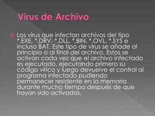    Los virus que infectan archivos del tipo
    *.EXE, *.DRV, *.DLL, *.BIN, *.OVL, *.SYS e
    incluso BAT. Este tipo de virus se añade al
    principio o al final del archivo. Estos se
    activan cada vez que el archivo infectado
    es ejecutado, ejecutando primero su
    código vírico y luego devuelve el control al
    programa infectado pudiendo
    permanecer residente en la memoria
    durante mucho tiempo después de que
    hayan sido activados.
 