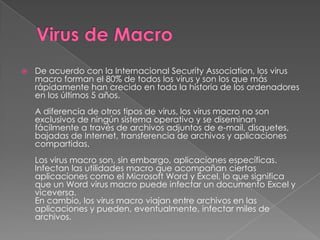    De acuerdo con la Internacional Security Association, los virus
    macro forman el 80% de todos los virus y son los que más
    rápidamente han crecido en toda la historia de los ordenadores
    en los últimos 5 años.
    A diferencia de otros tipos de virus, los virus macro no son
    exclusivos de ningún sistema operativo y se diseminan
    fácilmente a través de archivos adjuntos de e-mail, disquetes,
    bajadas de Internet, transferencia de archivos y aplicaciones
    compartidas.
    Los virus macro son, sin embargo, aplicaciones específicas.
    Infectan las utilidades macro que acompañan ciertas
    aplicaciones como el Microsoft Word y Excel, lo que significa
    que un Word virus macro puede infectar un documento Excel y
    viceversa.
    En cambio, los virus macro viajan entre archivos en las
    aplicaciones y pueden, eventualmente, infectar miles de
    archivos.
 