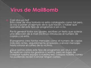    Casi virus ¿o no?
    Esta clase de virus todavía no esta catalogado como tal pero,
    os voy a poner un ejemplo de lo que hacen, y haber que
    opinarías del este tipo de programas si son o no.
    Por lo general todos son iguales, escribes un texto que quieras
    una dirección de e-mail (victima) introduces el numero de
    copias y ya esta.
    El programa crea tantos mensajes como el numero de copias
    indicado antes, seguidamente empezara a enviar mensajes
    hasta saturar el correo de la victima.
    ¿Que opinas sobre este tipo de programas son virus o no?
    Se replican como los gusanos o worms, pero en lugar de
    colapsar nuestro equipo o nuestra red, colapsa nuestro correo
    no pudiendo recibir ni enviar ningún correo.
 