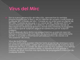    Son la nueva generación de infección, aprovechan la ventajas
    proporcionadas por la Red y de los millones de usuarios conectados a
    cualquier IRC a través del Mirc. Consiste en un script para el cliente de
    IRC Mirc. Cuando se accede a un canal de IRC, recibe por DCC un
    archivo llamado "script.ini". Por defecto, el subdirectorio donde se
    descargan los archivos es el mismo donde esta instalado el programa,
    esto causa que el "script.ini" original se sobrescrito por el "script.ini"
    maligno.
    Bueno después de lo dicho nos preguntaremos ¿y para en que nos
    afecta a nosotros? Pues muy fácil, los autores pueden desconectarte
    del IRC o acceder a información privada,(archivo de claves o el
    "etc/passwd" de Linux).
    Virus de Multi-Partes
    Los virus multi-parte pueden infectar tanto el sector de arranque como
    los archivos ejecutables, suelen ser una combinación de todos los tipos
    existentes de virus, su poder de destrucción es muy superior a los demás
    y de alto riesgo para nuestros datos, su tamaño es mas grande a
    cambio de tener muchas mas opciones de propagarse e infección de
    cualquier sistema.
 